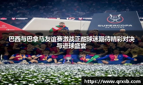 巴西与巴拿马友谊赛激战正酣球迷期待精彩对决与进球盛宴